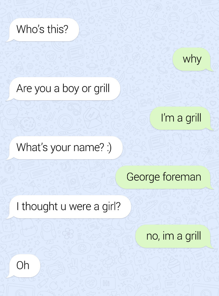 angle - Who's this? why Are you a boy or grill I'm a grill What's your name? George foreman I thought u were a girl? no, im a grill Oh