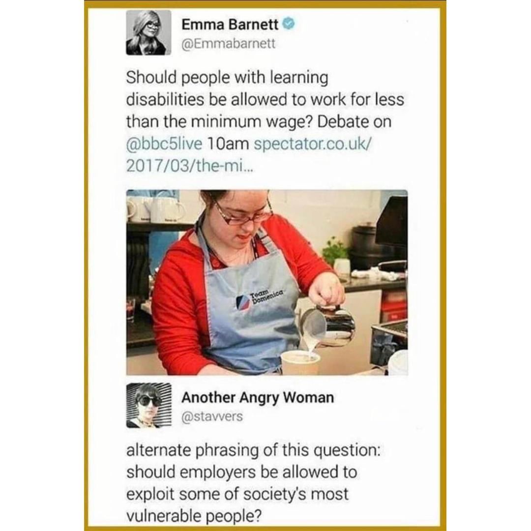 Disability - Emma Barnett Should people with learning disabilities be allowed to work for less than the minimum wage? Debate on 10am spectator.co.uk 201703themi... Another Angry Woman alternate phrasing of this question should employers be allowed to expl