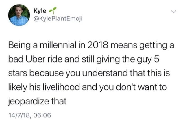 but that's showbiz baby - Kyle PlantEmoji Being a millennial in 2018 means getting a bad Uber ride and still giving the guy 5 stars because you understand that this is ly his livelihood and you don't want to jeopardize that 14718,