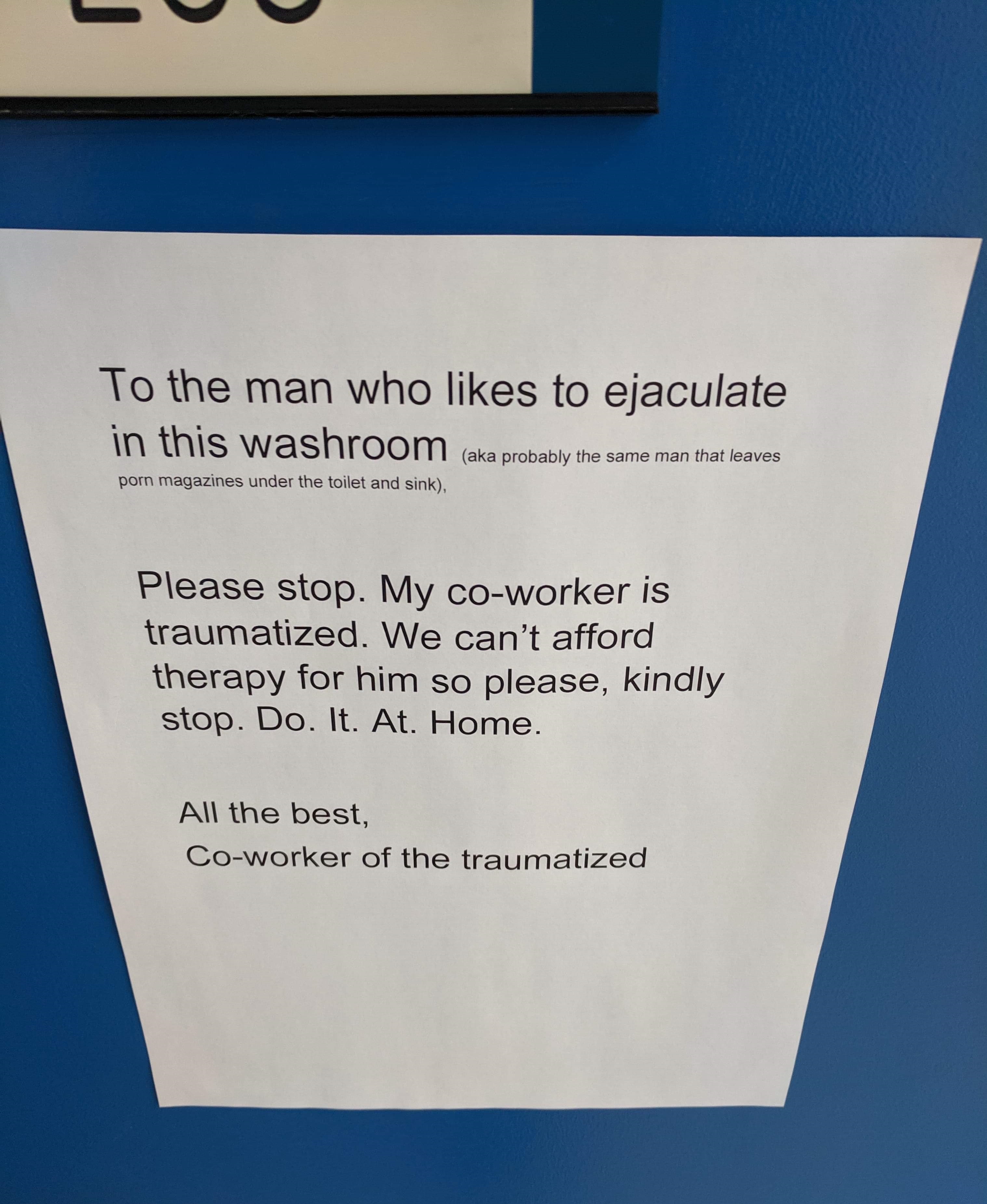 document - To the man who to ejaculate in this washroom a probably the same man that leaves pomagazines under the talet and sin Please stop. My coworker is traumatized. We can't afford therapy for him so please, kindly stop. Do. It. At. Home. All the best