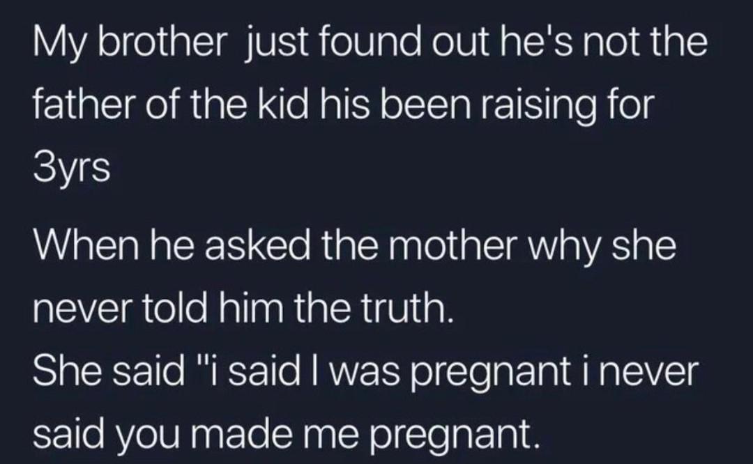 sky - My brother just found out he's not the father of the kid his been raising for 3yrs When he asked the mother why she never told him the truth. She said "I said I was pregnant i never said you made me pregnant.