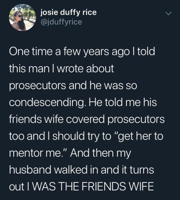 condescending people - josie duffy rice One time a few years ago I told this man I wrote about prosecutors and he was so condescending. He told me his friends wife covered prosecutors too and I should try to "get her to mentor me." And then my husband wal
