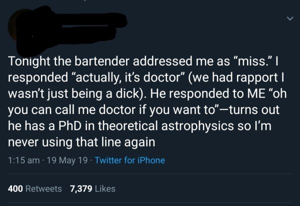 angle - Tonight the bartender addressed me as miss."|| responded actually, it's doctor we had rapport | wasn't just being a dick. He responded to Me "oh you can call me doctor if you want to"turns out he has a PhD in theoretical astrophysics so I'm never 