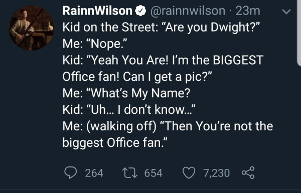 screenshot - v Rainn Wilson 23m Kid on the Street "Are you Dwight?" Me "Nope." Kid "Yeah You Are! I'm the Biggest Office fan! Can I get a pic?" Me What's My Name? Kid "Uh... I don't know." Me walking off Then You're not the biggest Office fan." 264 2 654 
