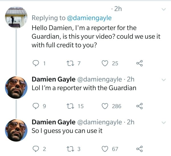 2h Hello Damien, I'm a reporter for the Guardian, is this your video? could we use it with full credit to you? 91 C27 25 G Damien Gayle 2h Lol I'm a reporter with the Guardian 99 C2 15 286 Damien Gayle 2h So I guess you can use it 02 273 67 8