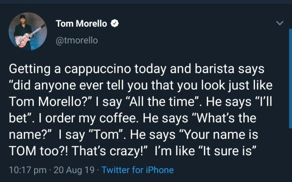 atmosphere - Tom Morello Getting a cappuccino today and barista says "did anyone ever tell you that you look just Tom Morello?" I say All the time". He says "I'll bet". I order my coffee. He says "What's the name?" I say "Tom". He says "Your name is Tom t