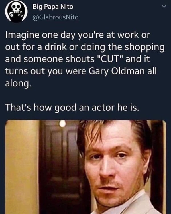 gary oldman meme - Big Papa Nito Imagine one day you're at work or out for a drink or doing the shopping and someone shouts "Cut" and it turns out you were Gary Oldman all along. That's how good an actor he is.