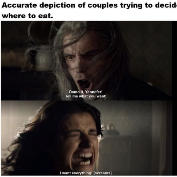 relationships these days - Accurate depiction of couples trying to decide where to eat. Damn it. Yennefer! Tell me what you want! I want everything! screams