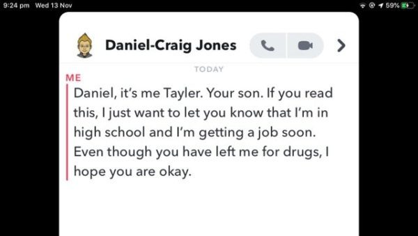 screenshot - Wed 13 Nov @ 59% DanielCraig Jones . Today Me Daniel, it's me Tayler. Your son. If you read this, I just want to let you know that I'm in high school and I'm getting a job soon. Even though you have left me for drugs, I hope you are okay.
