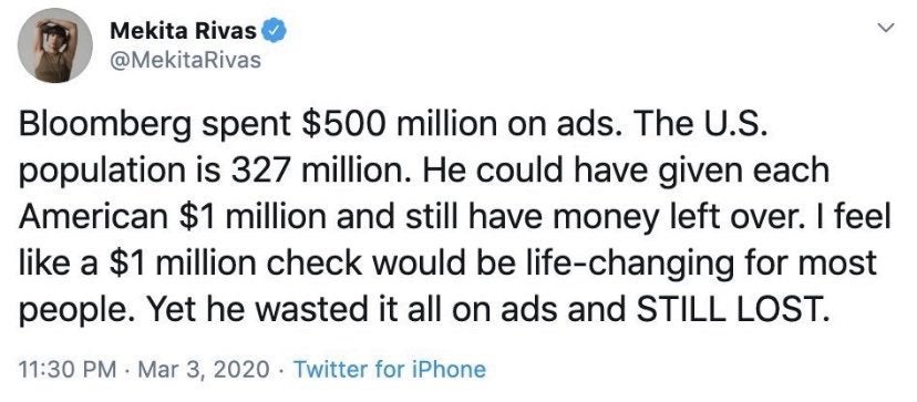 document - Mekita Rivas Bloomberg spent $500 million on ads. The U.S. population is 327 million. He could have given each American $1 million and still have money left over. I feel a $1 million check would be lifechanging for most people. Yet he wasted it