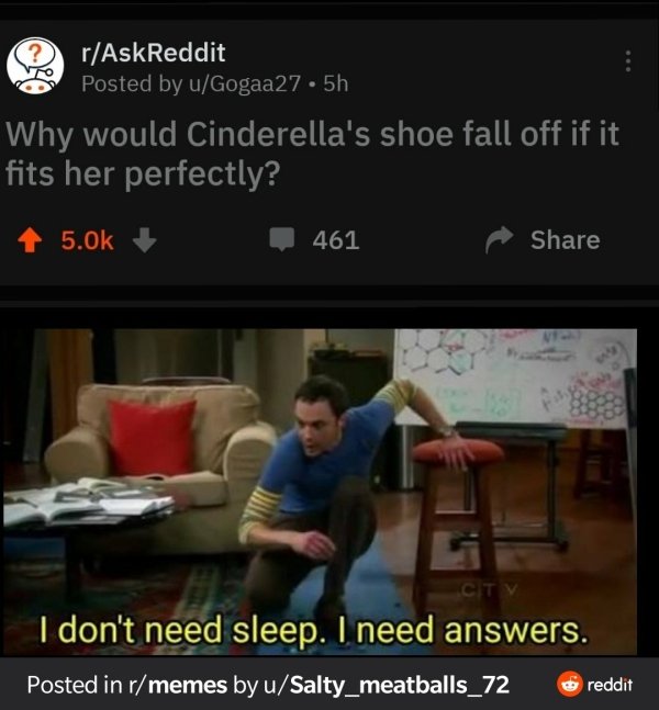 don t need sleep i need answers - rAskReddit Posted by uGogaa27.5h Why would Cinderella's shoe fall off if it fits her perfectly? 461 Ctv I don't need sleep. I need answers. Posted in rmemes by uSalty_meatballs_72 reddit