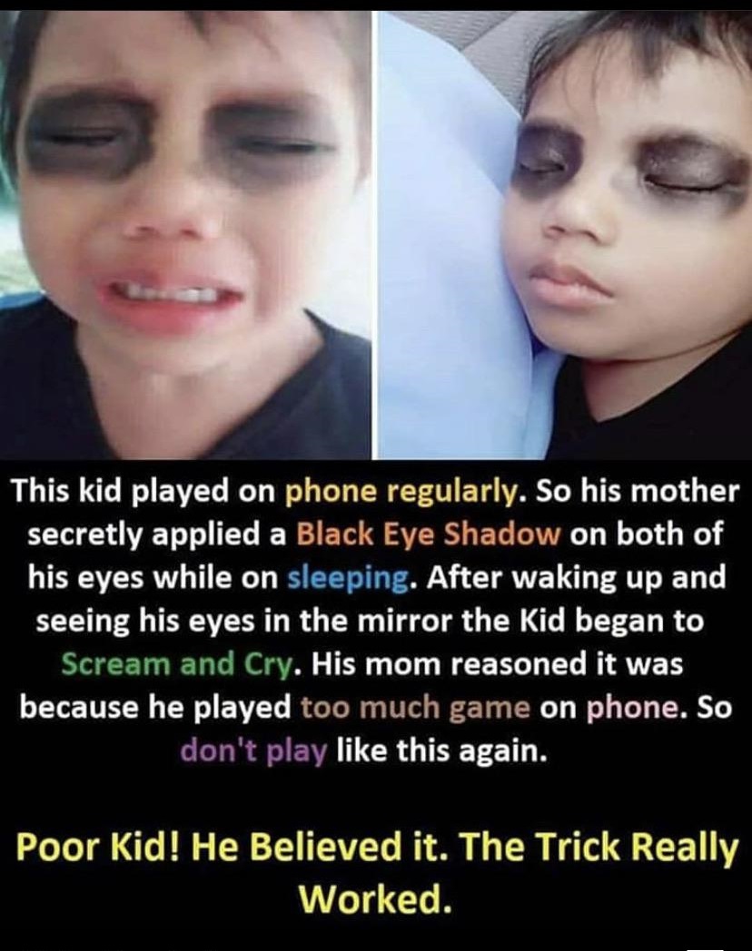 lip - This kid played on phone regularly. So his mother secretly applied a Black Eye Shadow on both of his eyes while on sleeping. After waking up and seeing his eyes in the mirror the kid began to Scream and Cry. His mom reasoned it was because he played