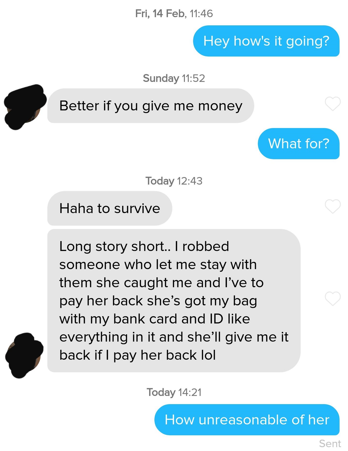 communication - Fri, 14 Feb, Hey how's it going? Sunday Better if you give me money What for? Today Haha to survive Long story short.. I robbed someone who let me stay with them she caught me and I've to pay her back she's got my bag with my bank card and