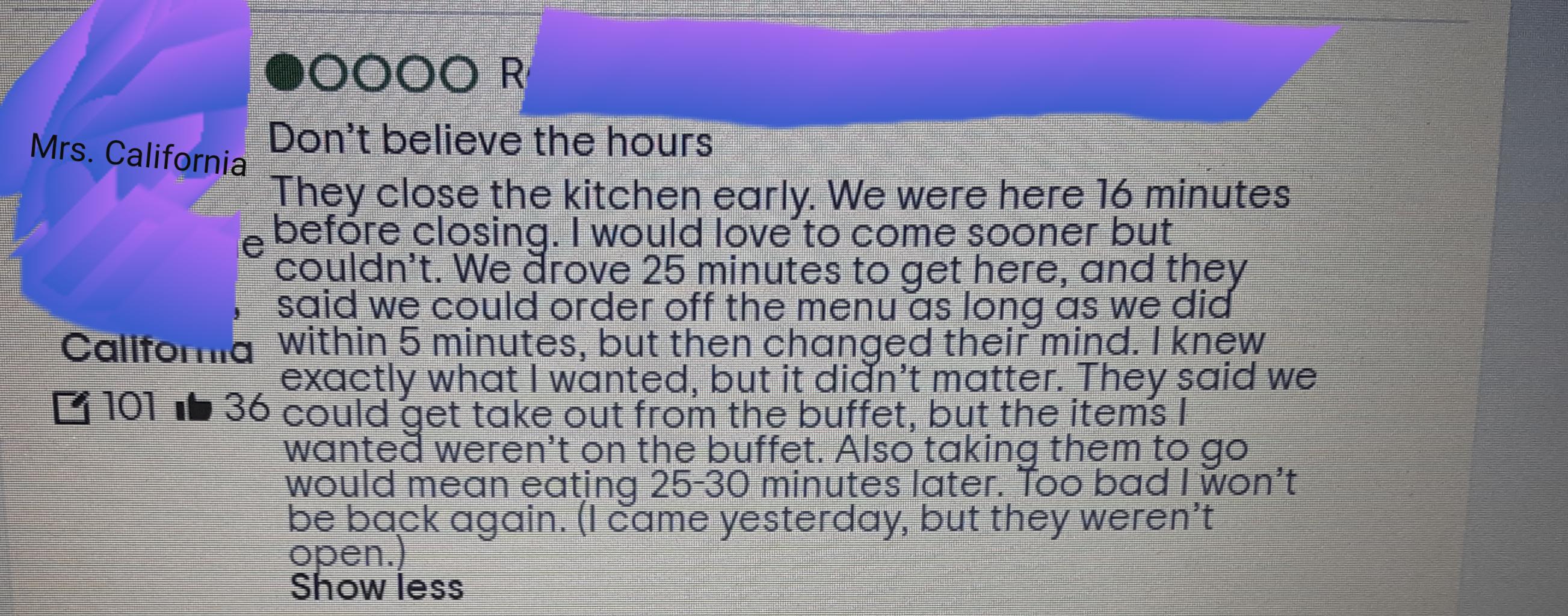 document - Mrs. California 000OOR Don't believe the hours "They close the kitchen early. We were here 16 minutes e before closing. I would love to come sooner but couldn't. We drove 25 minutes to get here, and they said we could order off the menu as long