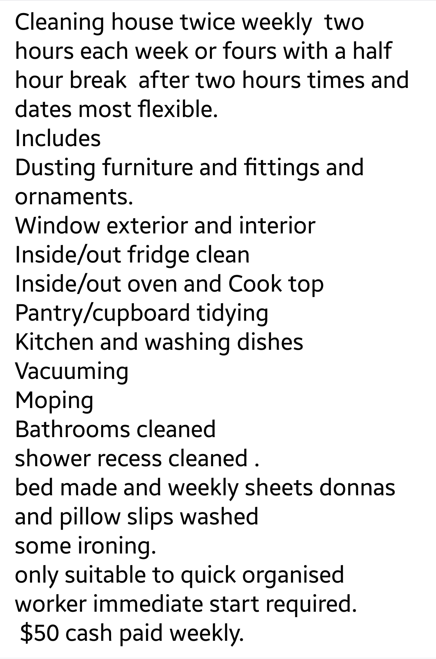 PATTIE X LIPTA - Cleaning house twice weekly two hours each week or fours with a half hour break after two hours times and dates most flexible. Includes Dusting furniture and fittings and ornaments. Window exterior and interior Insideout fridge clean Insi
