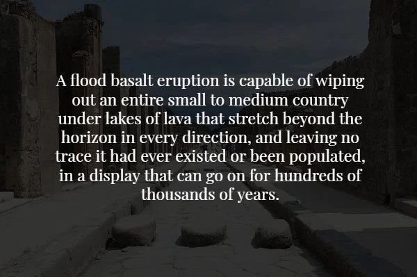 creepy facts no one should know - A flood basalt eruption is capable of wiping out an entire small to medium country under lakes of lava that stretch beyond the horizon in every direction, and leaving no trace it had ever existed or been populated, in a d