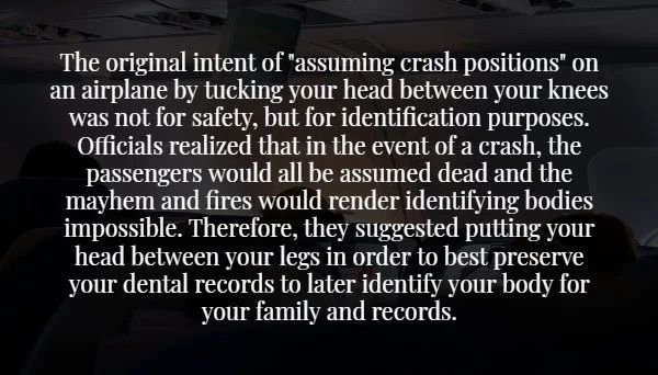 The original intent of "assuming crash positions" on an airplane by tucking your head between your knees was not for safety, but for identification purposes. Officials realized that in the event of a crash, the passengers would all be assumed dead and the