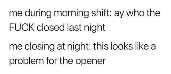 me during morning shift ay who the Fuck closed last night me closing at night this looks a problem for the opener