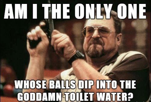 time to work meme - Am I The Only One Whose Balls Dip Into The Goddamn Toilet Water?