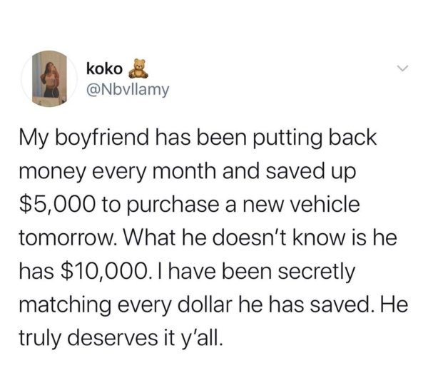 document - koko My boyfriend has been putting back money every month and saved up $5,000 to purchase a new vehicle tomorrow. What he doesn't know is he has $10,000. I have been secretly matching every dollar he has saved. He truly deserves it y'all.