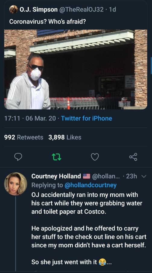 screenshot - 0.J. Simpson .10 Coronavirus? Who's afraid? 06 Mar 20 Twitter for iPhone 992 3,898 Courtney Holland ... 23h O accidentally ran into my mom with his cart while they were grabbing water and toilet paper at Costco. He apologized and he offered t