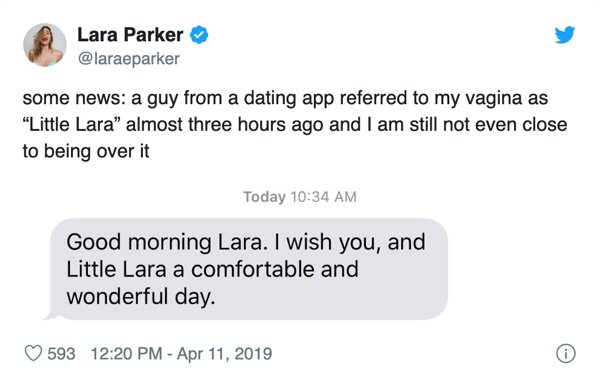 document - Lara Parker some news a guy from a dating app referred to my vagina as "Little Lara" almost three hours ago and I am still not even close to being over it Today Good morning Lara. I wish you, and Little Lara a comfortable and wonderful day. 593
