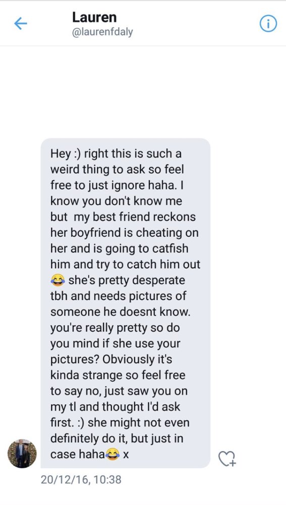 screenshot - Lauren Hey right this is such a weird thing to ask so feel free to just ignore haha. I know you don't know me but my best friend reckons her boyfriend is cheating on her and is going to catfish him and try to catch him out she's pretty desper