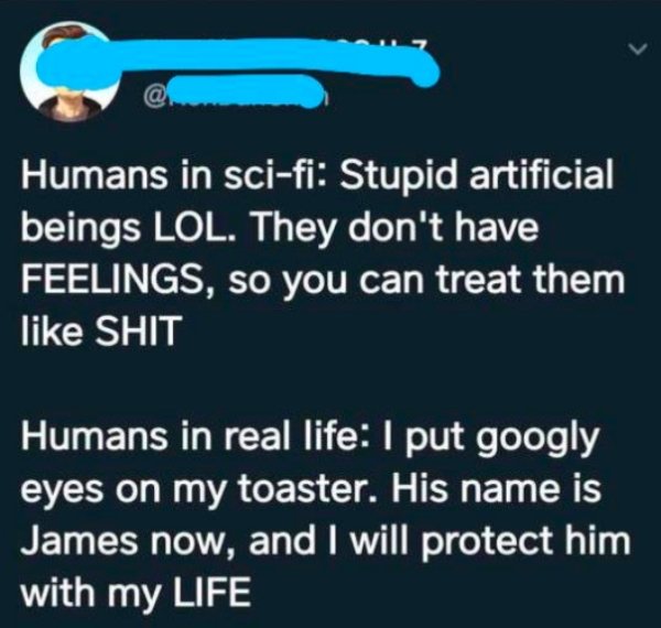 number - Humans in scifi Stupid artificial beings Lol. They don't have Feelings, so you can treat them Shit Humans in real life I put googly eyes on my toaster. His name is James now, and I will protect him with my Life