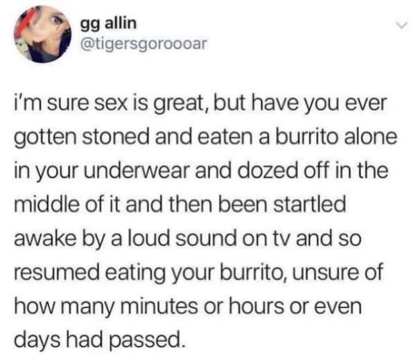 1 peter 3 3 4 - gg allin i'm sure sex is great, but have you ever gotten stoned and eaten a burrito alone in your underwear and dozed off in the middle of it and then been startled awake by a loud sound on tv and so resumed eating your burrito, unsure of 