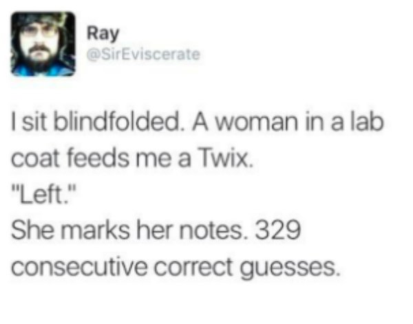 wincent the poop - Ray I sit blindfolded. A woman in a lab coat feeds me a Twix. "Left." She marks her notes. 329 consecutive correct guesses.