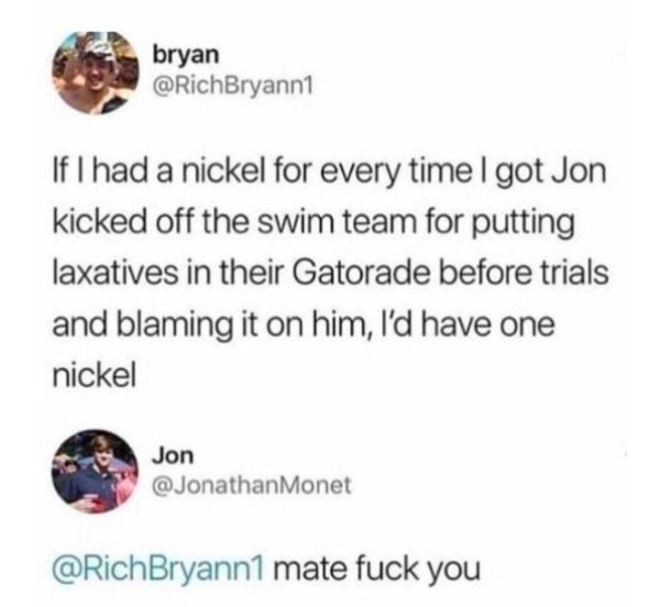 document - bryan If I had a nickel for every time I got Jon kicked off the swim team for putting laxatives in their Gatorade before trials and blaming it on him, I'd have one nickel Jon Bryann1 mate fuck you