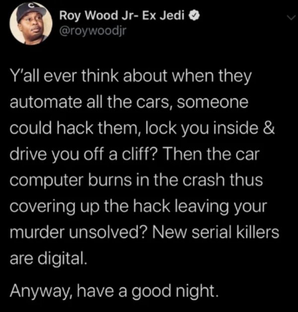quotes - Roy Wood JrEx Jedi Y'all ever think about when they automate all the cars, someone could hack them, lock you inside & 'drive you off a cliff? Then the car computer burns in the crash thus covering up the hack leaving your 'murder unsolved? New se
