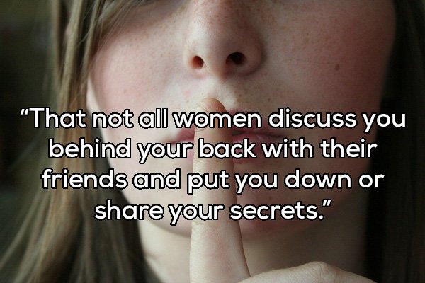 That not all women discuss you behind your back with their friends and put you down or your secrets."