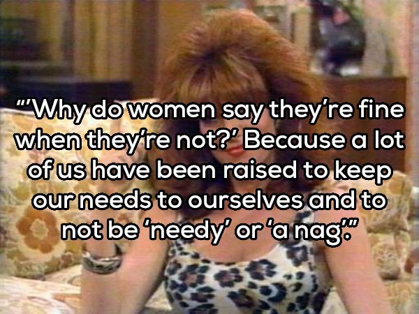 peggy bundy - "Why do women say they're fine when they're not?' Because a lot of us have been raised to keep our needs to ourselves and to not be 'needy' or a nag.