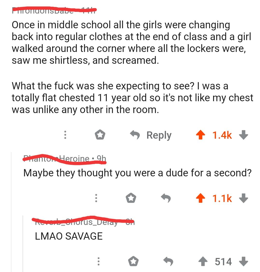 angle - uondonsbad 1 Once in middle school all the girls were changing back into regular clothes at the end of class and a girl walked around the corner where all the lockers were, saw me shirtless, and screamed. What the fuck was she expecting to see? I 