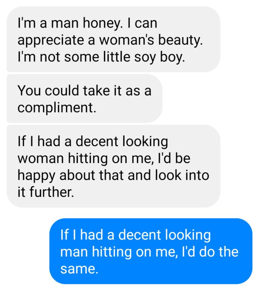 organization - I'm a man honey. I can appreciate a woman's beauty. I'm not some little soy boy. You could take it as a compliment. If I had a decent looking woman hitting on me, I'd be happy about that and look into it further. If I had a decent looking m