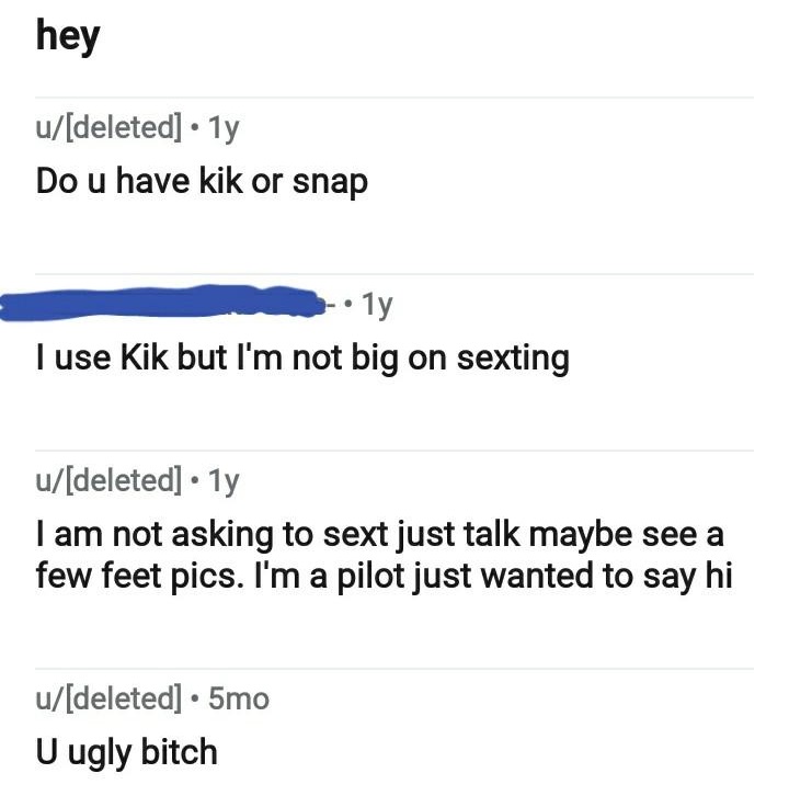 document - hey udeleted 1y Do u have kik or snap 11 Tuse Kik but I'm not big on sexting udeleted 1y I am not asking to sext just talk maybe see a few feet pics. I'm a pilot just wanted to say hi udeleted 5mo U ugly bitch