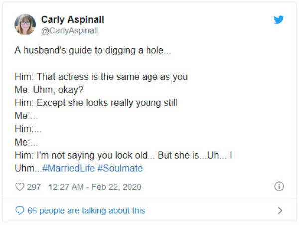 screenshot - Carly Aspinall A husband's guide to digging a hole... Him That actress is the same age as you Me Uhm, okay? Him Except she looks really young still Me.... Him.. Me... Him I'm not saying you look old... But she is.. Uh... 1 Uhm.. Life 297