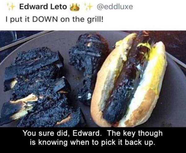 put it down on the grill - Edward Leto I put it Down on the grill! You sure did, Edward. The key though is knowing when to pick it back up.