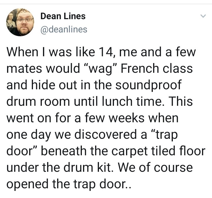 animal - Dean Lines When I was 14, me and a few mates would wag French class and hide out in the soundproof drum room until lunch time. This went on for a few weeks when one day we discovered a "trap door beneath the carpet tiled floor under the drum kit.
