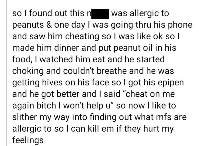 document - so I found out this n was allergic to peanuts & one day I was going thru his phone and saw him cheating so I was ok so I made him dinner and put peanut oil in his food, I watched him eat and he started choking and couldn't breathe and he was ge