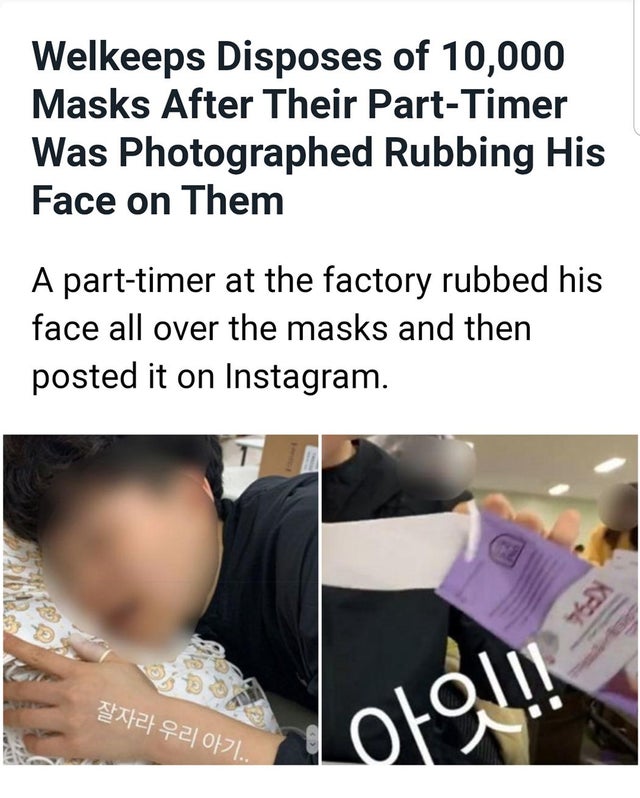girl - Welkeeps Disposes of 10,000 Masks After Their PartTimer Was Photographed Rubbing His Face on Them A parttimer at the factory rubbed his face all over the masks and then posted it on Instagram. 21921017L. Loro!!!