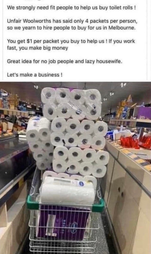 Toilet paper - We strongly need fit people to help us buy toilet rolls ! Unfair Woolworths has said only 4 packets per person, so we yearn to hire people to buy for us in Melbourne. You get $1 per packet you buy to help us ! If you work fast, you make big