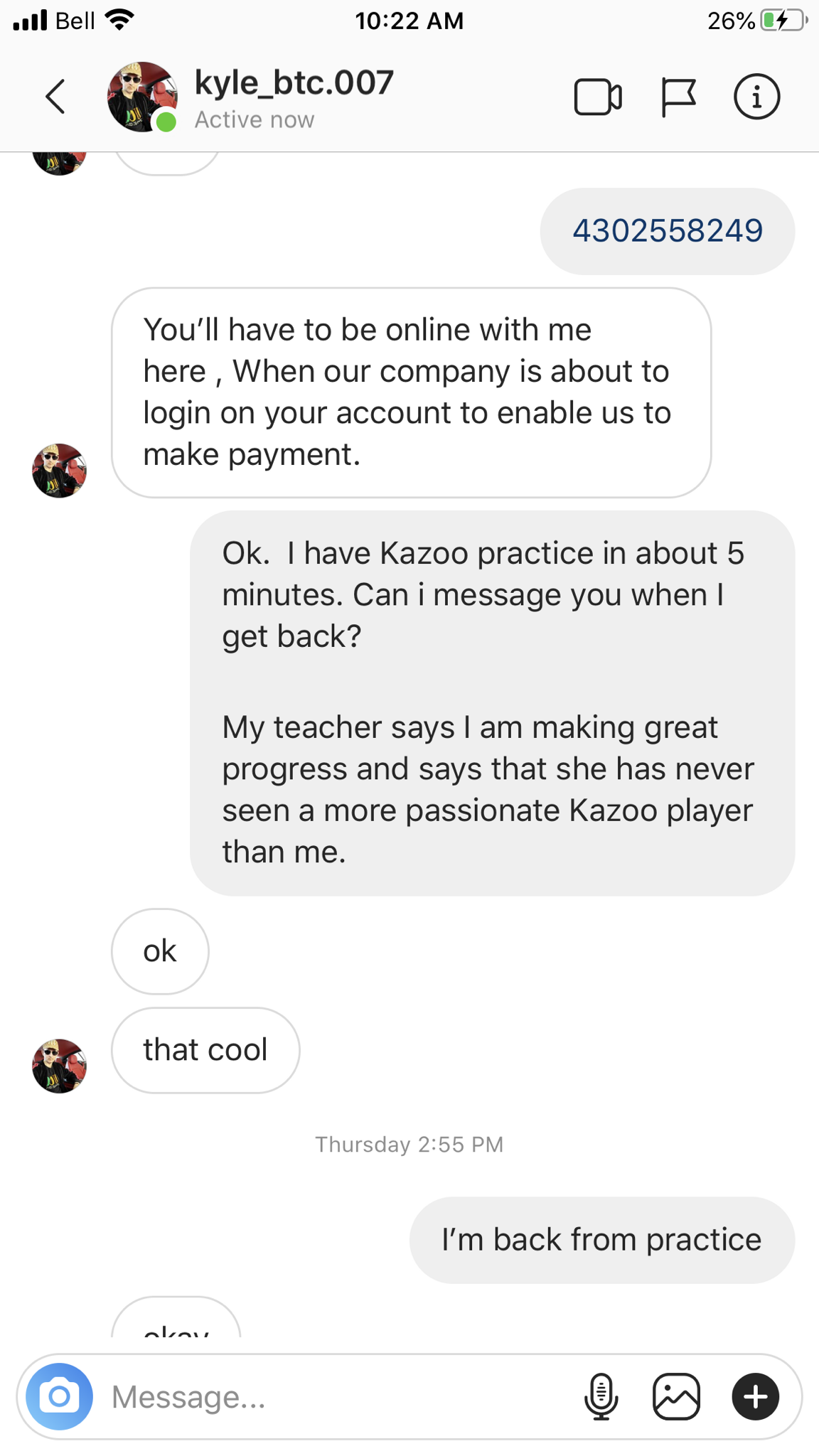 screenshot - il Bell 26% kyle_btc.007 4302558249 You'll have to be online with me here, When our company is about to login on your account to enable us to make payment. Ok. I have Kazoo practice in about 5 minutes. Can i message you when I get back? My te