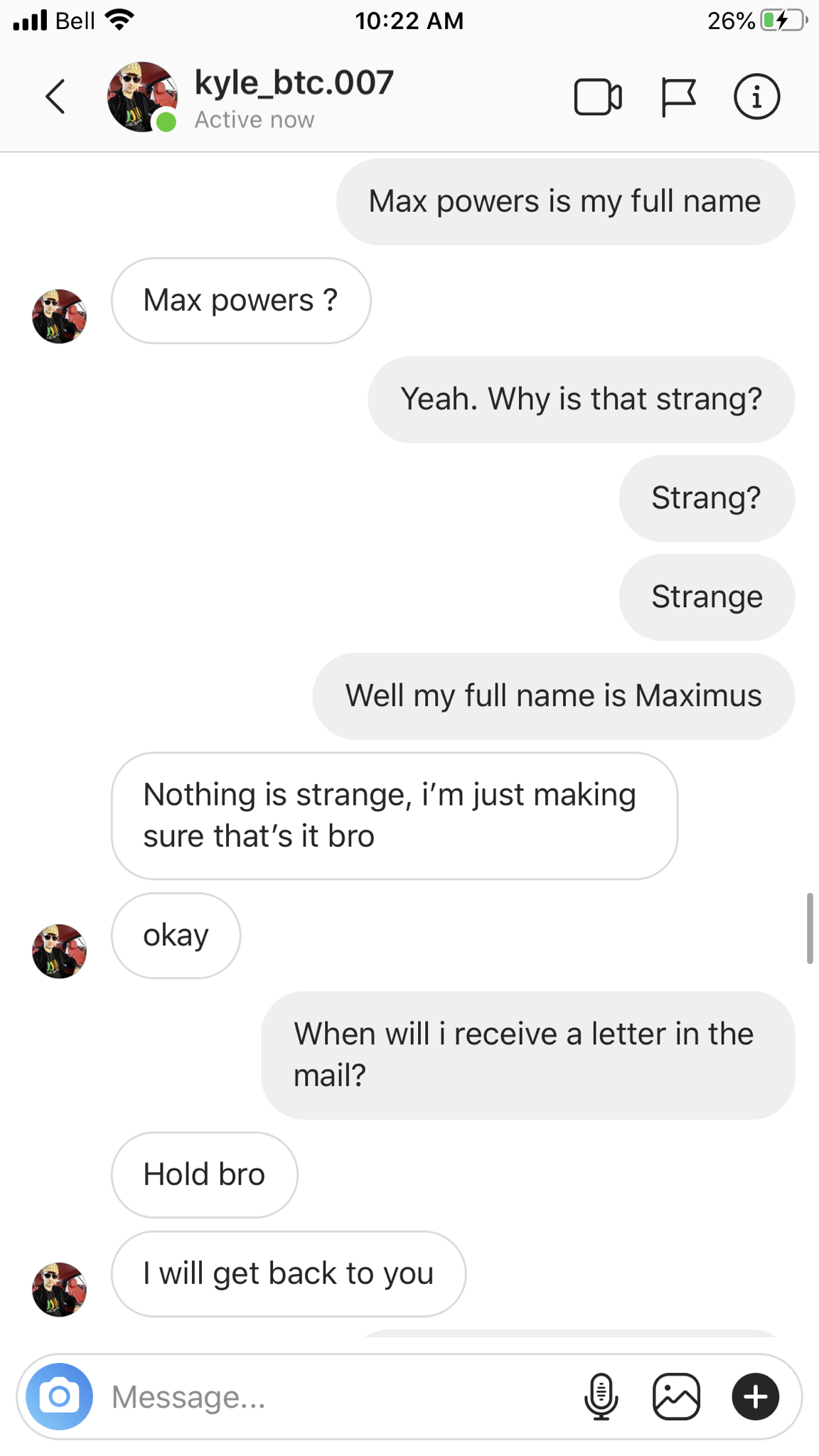 screenshot - il Bell 26% kyle_btc.007 Max powers is my full name Max powers? Yeah. Why is that strang? Strang? Strange Well my full name is Maximus Nothing is strange, i'm just making sure that's it bro okay When will i receive a letter in the mail? Hold 