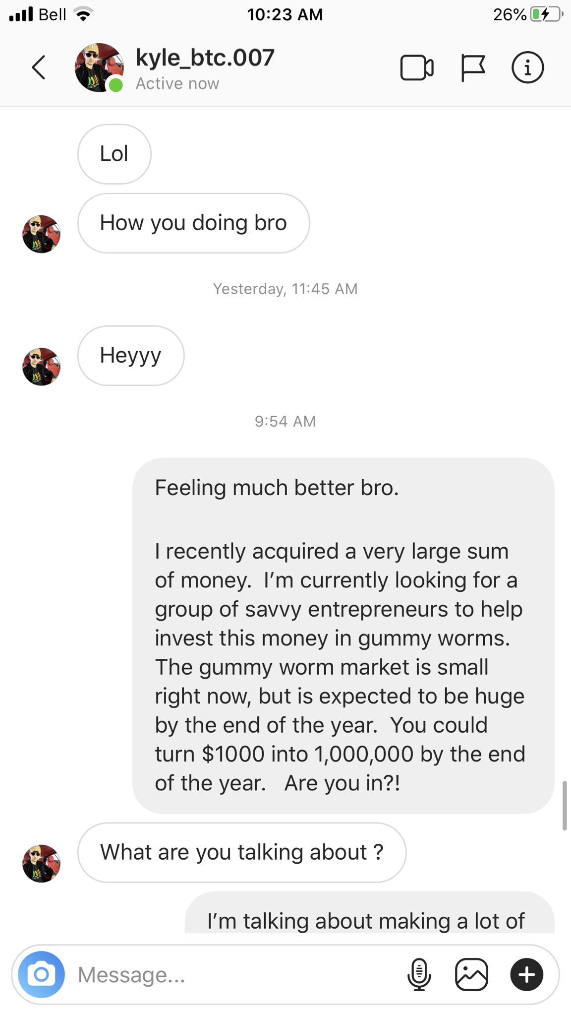 web page - ... Bell 26% kyle_btc.007 How you doing bro Yesterday, Heyyy 54 Am Feeling much better bro. I recently acquired a very large sum of money. I'm currently looking for a group of savvy entrepreneurs to help invest this money in gummy worms. The gu