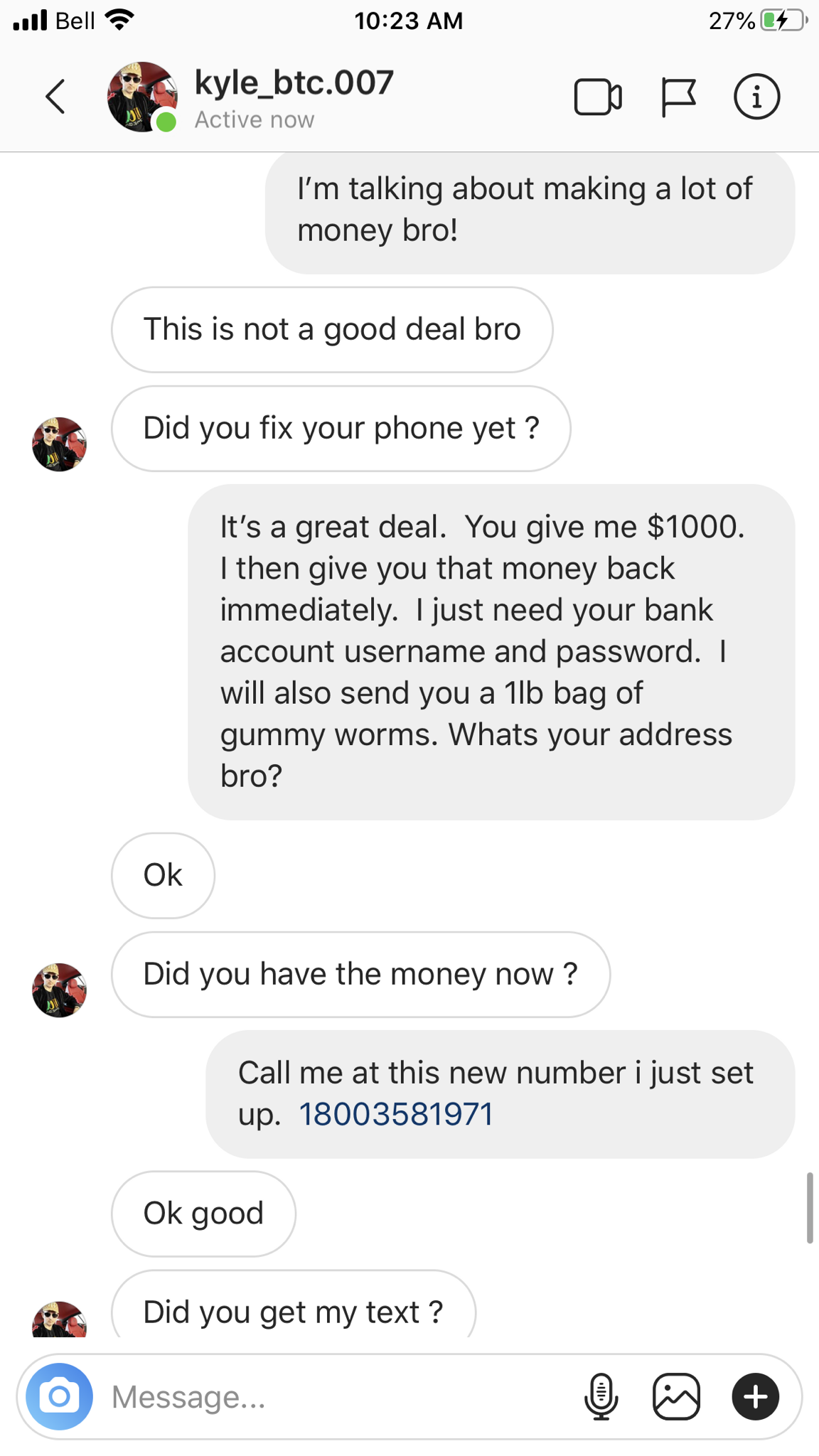 screenshot - il Bell 27% 1023 Am kyle_btc.007 Active now I'm talking about making a lot of money bro! This is not a good deal bro Did you fix your phone yet? It's a great deal. You give me $1000. I then give you that money back immediately. I just need yo