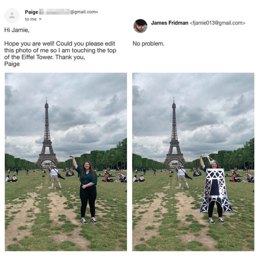 james fridman eiffel tower - .com> Paige to me James Fridman  Hi Jamie, No problem. Hope you are well! Could you please edit this photo of me so I am touching the top of the Eiffel Tower. Thank you, Paige