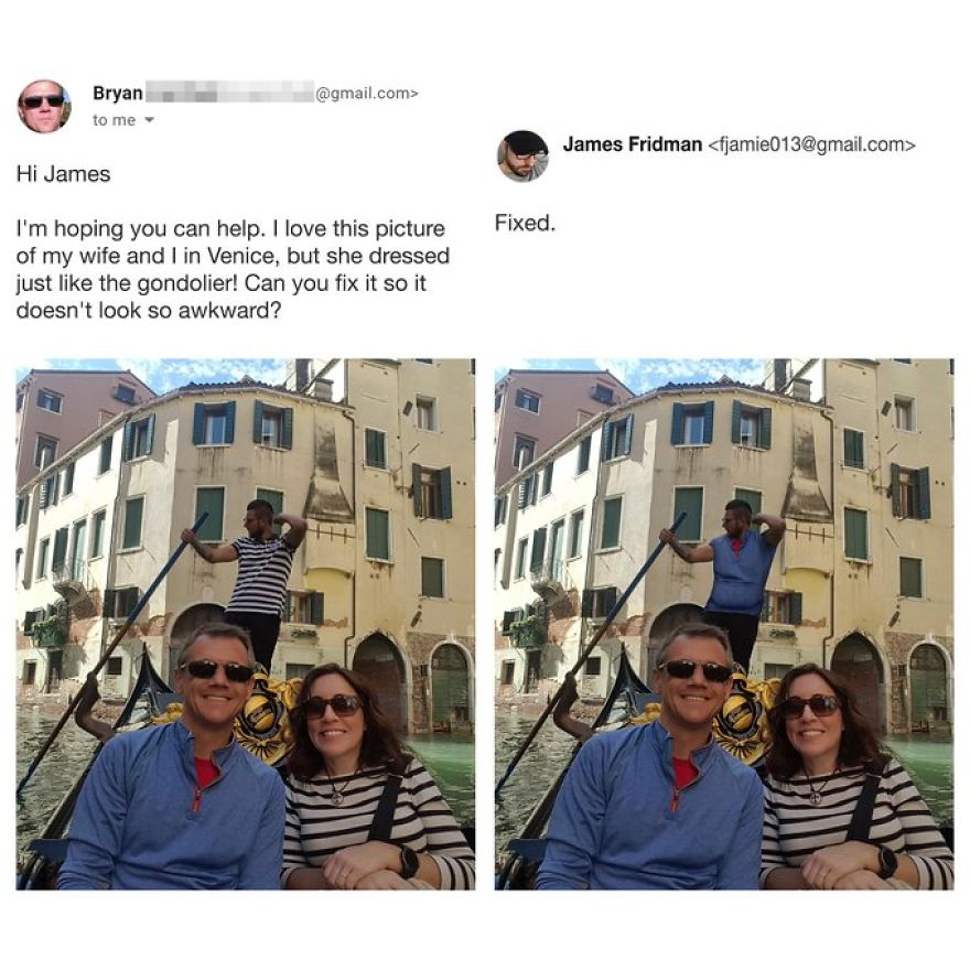 james fridman - .com> Bryan to me James Fridman  Hi James Fixed. I'm hoping you can help. I love this picture of my wife and I in Venice, but she dressed just the gondolier! Can you fix it so it doesn't look so awkward?