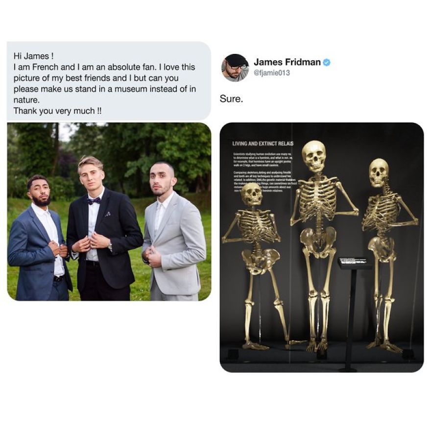 james fridman help - James Fridman Hi James ! I am French and I am an absolute fan. I love this picture of my best friends and I but can you please make us stand in a museum instead of in nature. Thank you very much !! Sure. Living And Extinct Relas w Com